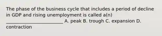 The phase of the business cycle that includes a period of decline in GDP and rising unemployment is called a(n) _________________________ A. peak B. trough C. expansion D. contraction