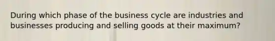 During which phase of the business cycle are industries and businesses producing and selling goods at their maximum?