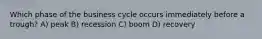 Which phase of the business cycle occurs immediately before a trough? A) peak B) recession C) boom D) recovery