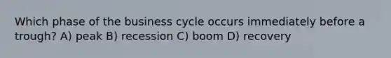 Which phase of the business cycle occurs immediately before a trough? A) peak B) recession C) boom D) recovery