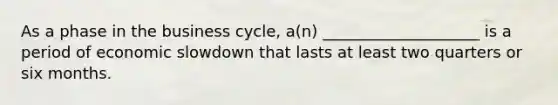 As a phase in the business cycle, a(n) ____________________ is a period of economic slowdown that lasts at least two quarters or six months.