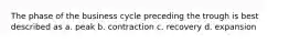 The phase of the business cycle preceding the trough is best described as a. peak b. contraction c. recovery d. expansion