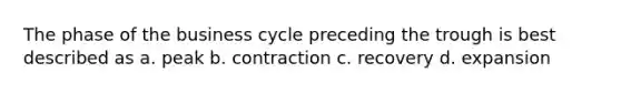 The phase of the business cycle preceding the trough is best described as a. peak b. contraction c. recovery d. expansion