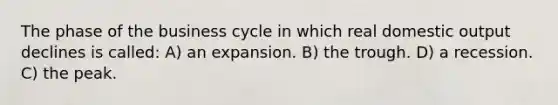 The phase of the business cycle in which real domestic output declines is called: A) an expansion. B) the trough. D) a recession. C) the peak.