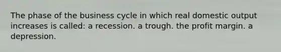 The phase of the business cycle in which real domestic output increases is called: a recession. a trough. the profit margin. a depression.