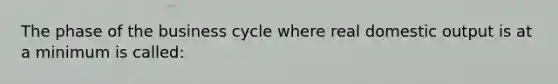 The phase of the business cycle where real domestic output is at a minimum is called: