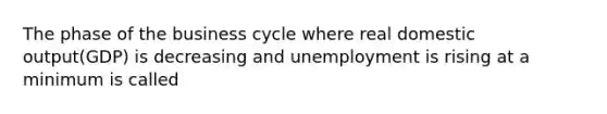 The phase of the business cycle where real domestic output(GDP) is decreasing and unemployment is rising at a minimum is called