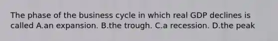 The phase of the business cycle in which real GDP declines is called A.an expansion. B.the trough. C.a recession. D.the peak