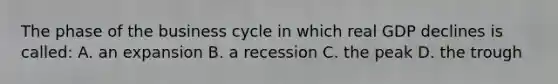 The phase of the business cycle in which real GDP declines is called: A. an expansion B. a recession C. the peak D. the trough