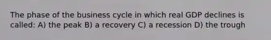 The phase of the business cycle in which real GDP declines is called: A) the peak B) a recovery C) a recession D) the trough