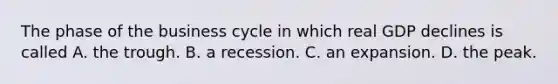 The phase of the business cycle in which real GDP declines is called A. the trough. B. a recession. C. an expansion. D. the peak.