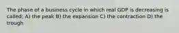 The phase of a business cycle in which real GDP is decreasing is called; A) the peak B) the expansion C) the contraction D) the trough