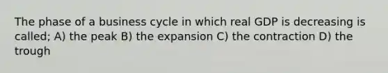 The phase of a business cycle in which real GDP is decreasing is called; A) the peak B) the expansion C) the contraction D) the trough