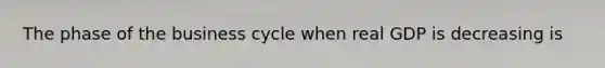 The phase of the business cycle when real GDP is decreasing is