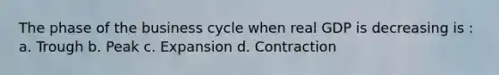 The phase of the business cycle when real GDP is decreasing is : a. Trough b. Peak c. Expansion d. Contraction