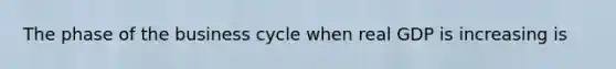 The phase of the business cycle when real GDP is increasing is