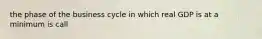 the phase of the business cycle in which real GDP is at a minimum is call