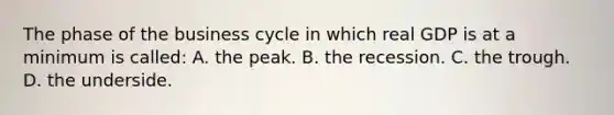 The phase of the business cycle in which real GDP is at a minimum is called: A. the peak. B. the recession. C. the trough. D. the underside.