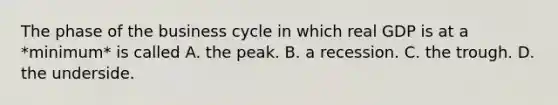 The phase of the business cycle in which real GDP is at a *minimum* is called A. the peak. B. a recession. C. the trough. D. the underside.