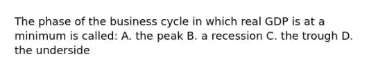 The phase of the business cycle in which real GDP is at a minimum is called: A. the peak B. a recession C. the trough D. the underside