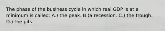 The phase of the business cycle in which real GDP is at a minimum is called: A.) the peak. B.)a recession. C.) the trough. D.) the pits.