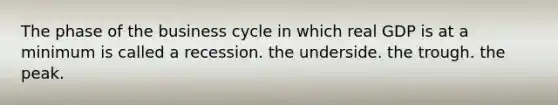 The phase of the business cycle in which real GDP is at a minimum is called a recession. the underside. the trough. the peak.