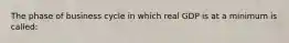 The phase of business cycle in which real GDP is at a minimum is called: