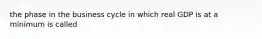 the phase in the business cycle in which real GDP is at a minimum is called