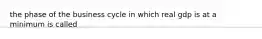 the phase of the business cycle in which real gdp is at a minimum is called