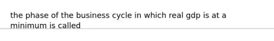 the phase of the business cycle in which real gdp is at a minimum is called