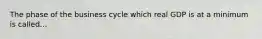 The phase of the business cycle which real GDP is at a minimum is called...