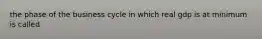 the phase of the business cycle in which real gdp is at minimum is called