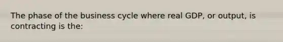 The phase of the business cycle where real GDP, or output, is contracting is the: