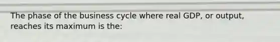 The phase of the business cycle where real GDP, or output, reaches its maximum is the: