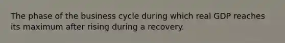 The phase of the business cycle during which real GDP reaches its maximum after rising during a recovery.