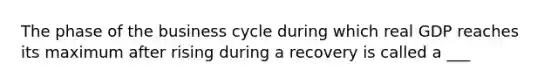 The phase of the business cycle during which real GDP reaches its maximum after rising during a recovery is called a ___