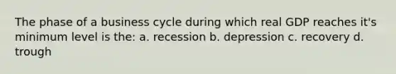 The phase of a business cycle during which real GDP reaches it's minimum level is the: a. recession b. depression c. recovery d. trough