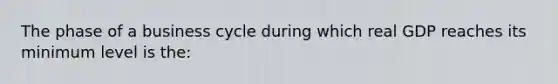 The phase of a business cycle during which real GDP reaches its minimum level is the: