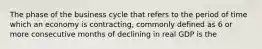 The phase of the business cycle that refers to the period of time which an economy is contracting, commonly defined as 6 or more consecutive months of declining in real GDP is the