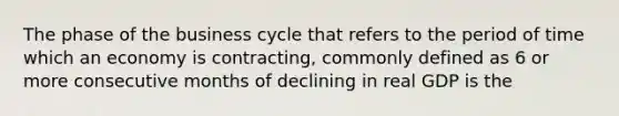 The phase of the business cycle that refers to the period of time which an economy is contracting, commonly defined as 6 or more consecutive months of declining in real GDP is the