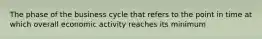 The phase of the business cycle that refers to the point in time at which overall economic activity reaches its minimum