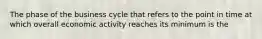 The phase of the business cycle that refers to the point in time at which overall economic activity reaches its minimum is the