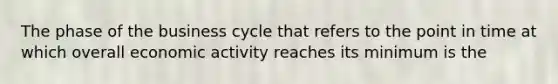 The phase of the business cycle that refers to the point in time at which overall economic activity reaches its minimum is the