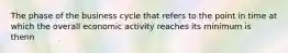 The phase of the business cycle that refers to the point in time at which the overall economic activity reaches its minimum is thenn