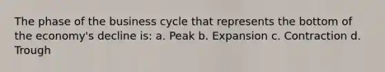 The phase of the business cycle that represents the bottom of the economy's decline is: a. Peak b. Expansion c. Contraction d. Trough