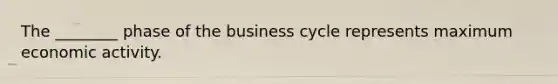 The ________ phase of the business cycle represents maximum economic activity.