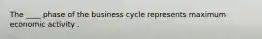 The ____ phase of the business cycle represents maximum economic activity .