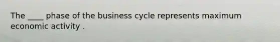 The ____ phase of the business cycle represents maximum economic activity .