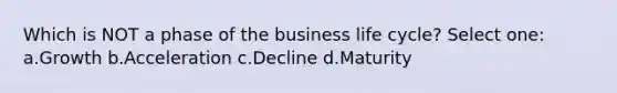 Which is NOT a phase of the business life cycle? Select one: a.Growth b.Acceleration c.Decline d.Maturity