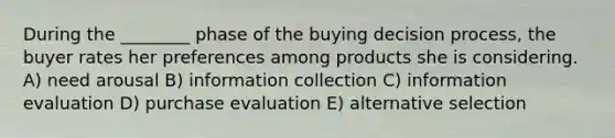 During the ________ phase of the buying decision process, the buyer rates her preferences among products she is considering. A) need arousal B) information collection C) information evaluation D) purchase evaluation E) alternative selection